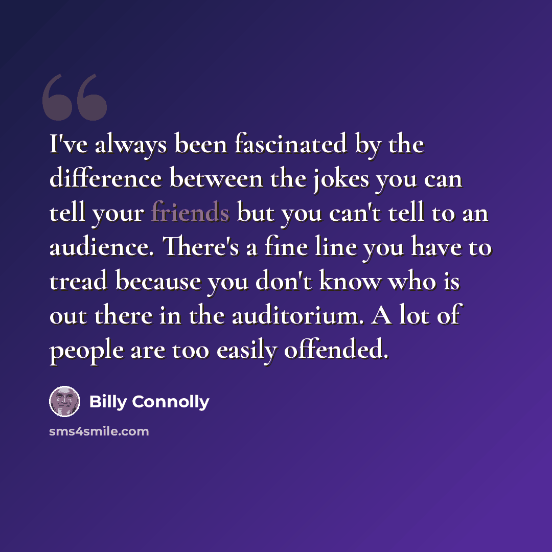 “I've always been fascinated by the difference between the jokes you can tell your friends but you can't tell to an audience. There's a fine line you have to tread because you don't know who is out there in the auditorium. A lot of people are too easily offended.” quote by Billy Connolly