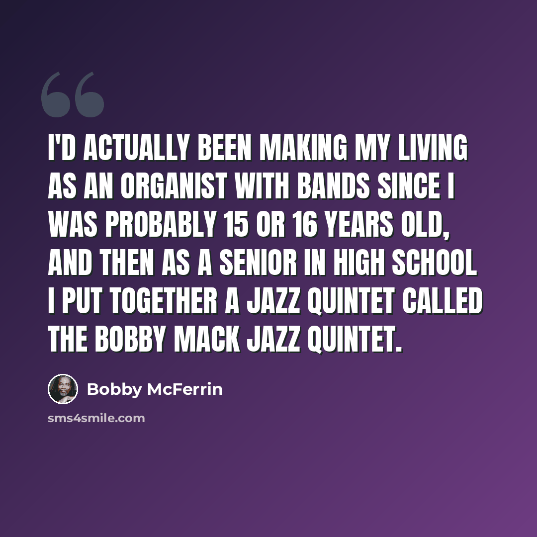 “I'd actually been making my living as an organist with bands since I was probably 15 or 16 years old, and then as a senior in high school I put together a jazz quintet called The Bobby Mack Jazz Quintet.” quote by Bobby McFerrin