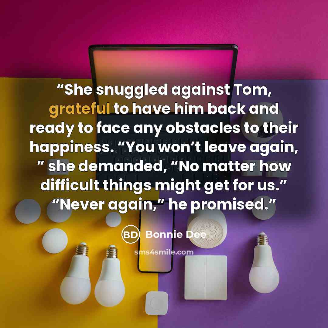 “She snuggled against Tom, grateful to have him back and ready to face any obstacles to their happiness. “You won’t leave again, ” she demanded, “No matter how difficult things might get for us.” “Never again,” he promised.” quote by Bonnie Dee