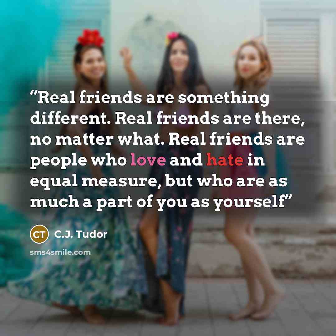 “Real friends are something different. Real friends are there, no matter what. Real friends are people who love and hate in equal measure, but who are as much a part of you as yourself” quote by C.J. Tudor