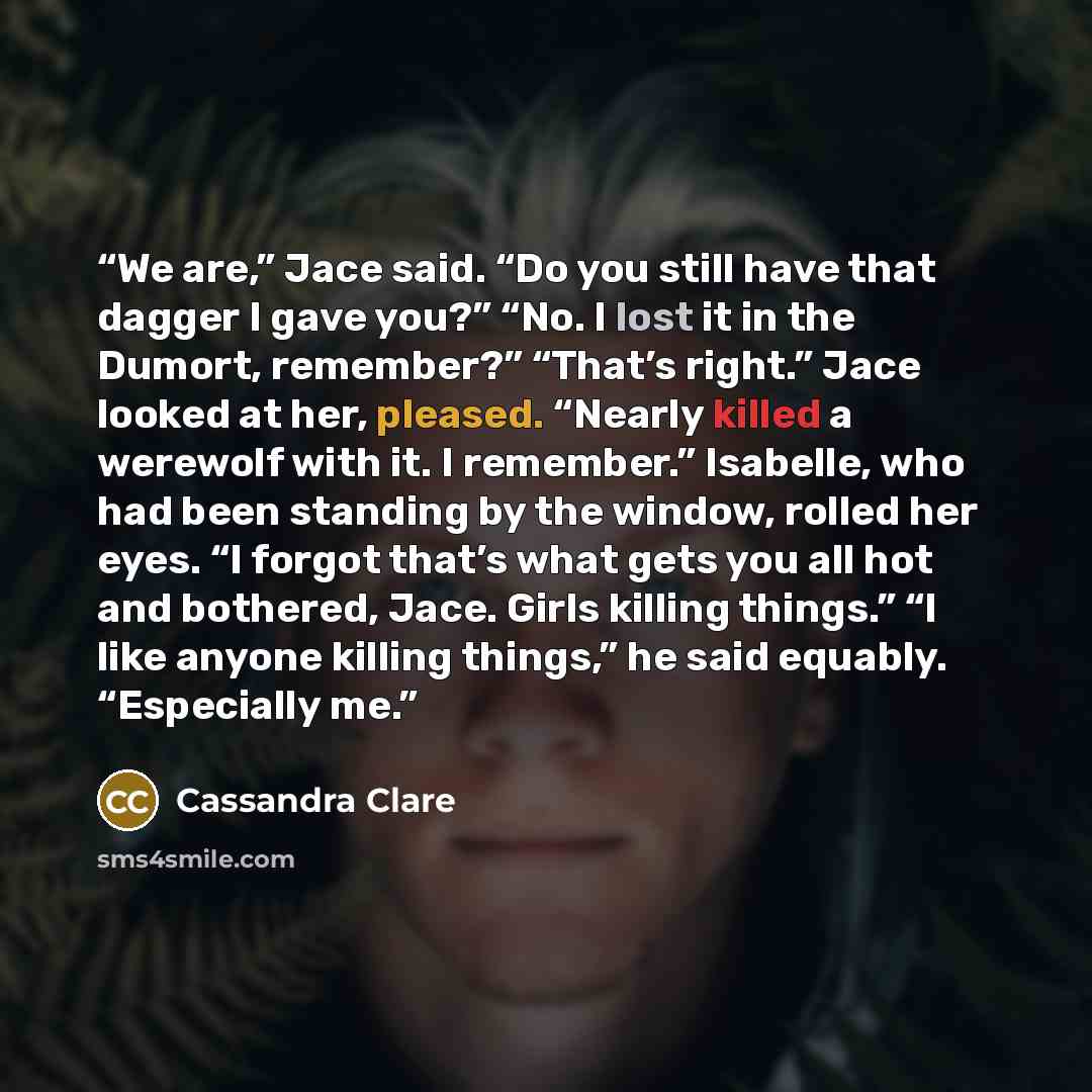 “We are,” Jace said. “Do you still have that dagger I gave you?” “No. I lost it in the Dumort, remember?” “That’s right.” Jace looked at her, pleased. “Nearly killed a werewolf with it. I remember.” Isabelle, who had been standing by the window, rolled her eyes. “I forgot that’s what gets you all…” quote by Cassandra Clare