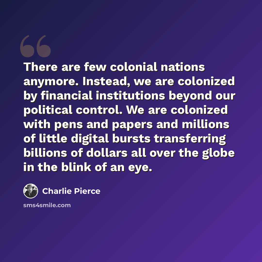 “There are few colonial nations anymore. Instead, we are colonized by financial institutions beyond our political control. We are colonized with pens and papers and millions of little digital bursts transferring billions of dollars all over the globe in the blink of an eye.” quote by Charlie Pierce