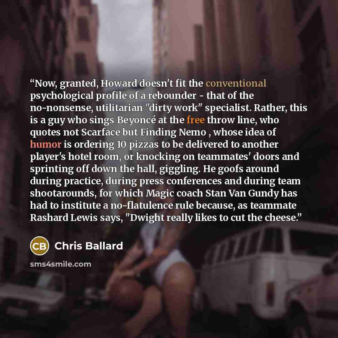 “Now, granted, Howard doesn't fit the conventional psychological profile of a rebounder - that of the no-nonsense, utilitarian "dirty work" specialist. Rather, this is a guy who sings Beyoncé at the free throw line, who quotes not Scarface but Finding Nemo , whose idea of humor is ordering 10…” quote by Chris Ballard