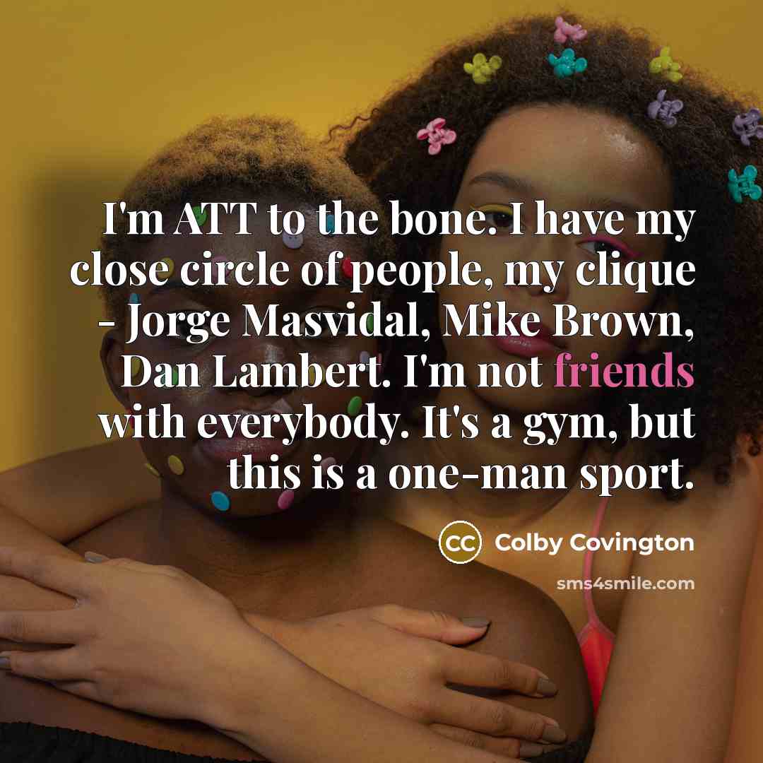 “I'm ATT to the bone. I have my close circle of people, my clique - Jorge Masvidal, Mike Brown, Dan Lambert. I'm not friends with everybody. It's a gym, but this is a one-man sport.” quote by Colby Covington