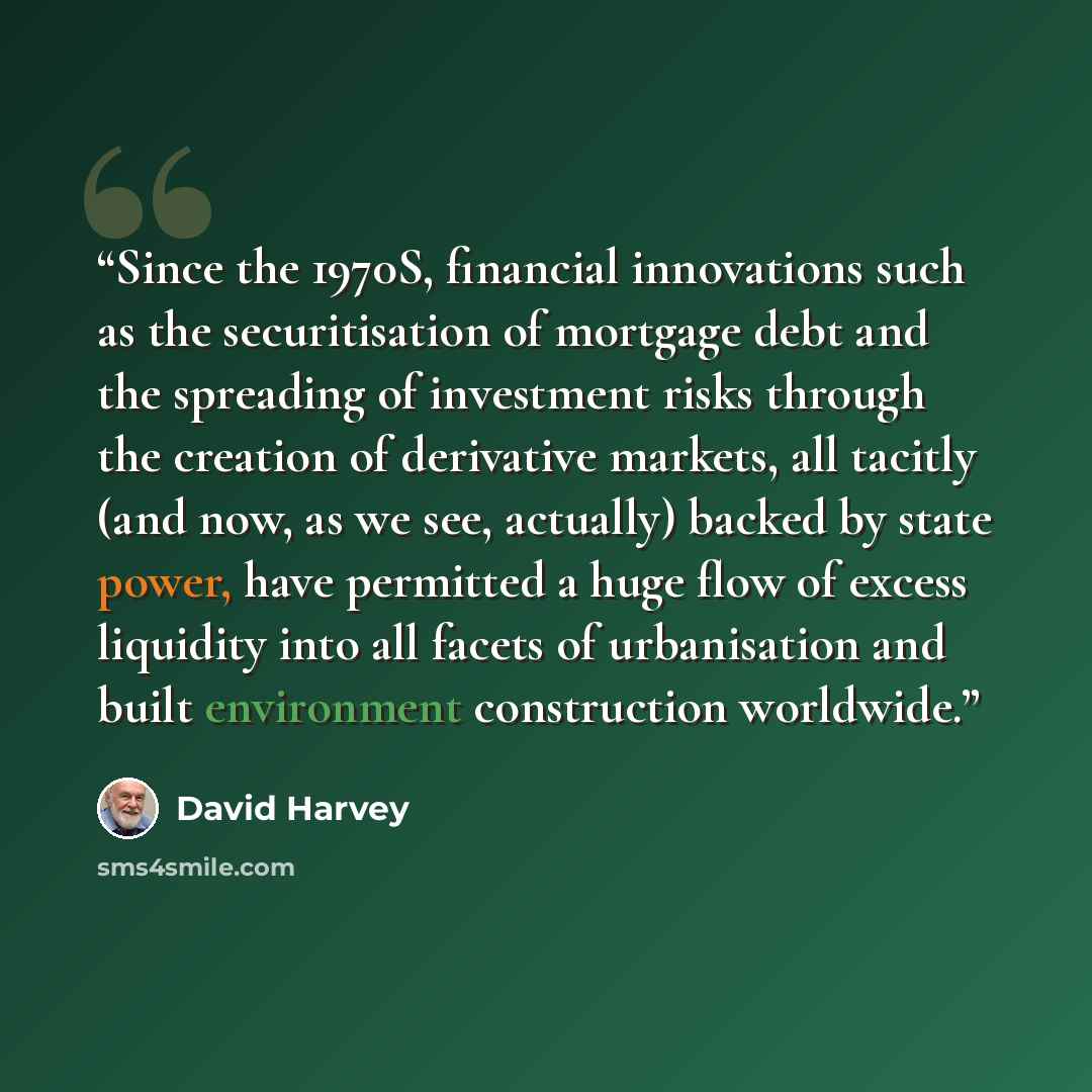 “Since the 1970S, financial innova­tions such as the securitisation of mortgage debt and the spreading of investment risks through the creation of derivative markets, all tacitly (and now, as we see, actually) backed by state power, have permitted a huge flow of excess liquidity into all facets of…” quote by David Harvey