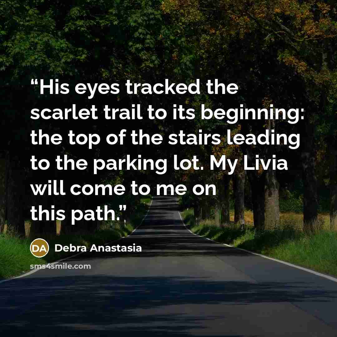 “His eyes tracked the scarlet trail to its beginning: the top of the stairs leading to the parking lot. My Livia will come to me on this path.” quote by Debra Anastasia