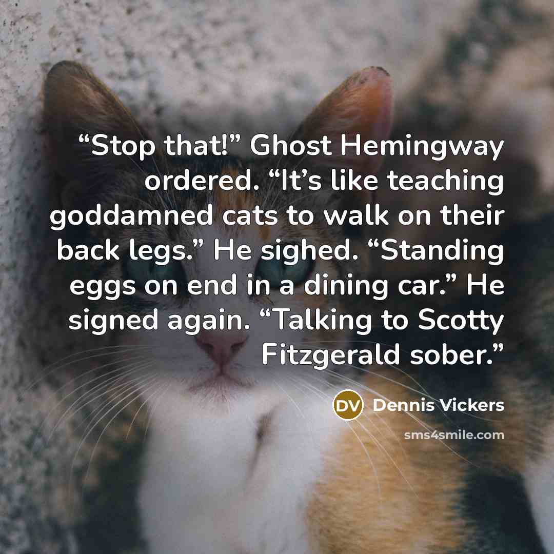 “Stop that!” Ghost Hemingway ordered. “It’s like teaching goddamned cats to walk on their back legs.” He sighed. “Standing eggs on end in a dining car.” He signed again. “Talking to Scotty Fitzgerald sober.” quote by Dennis Vickers