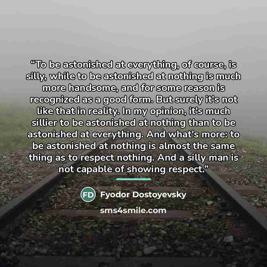 “To be astonished at everything, of course, is silly, while to be astonished at nothing is much more handsome, and for some reason is recognized as a good form. But surely it's not like that in reality. In my opinion, it's much sillier to be astonished at nothing than to be astonished at…” quote by Fyodor Dostoyevsky