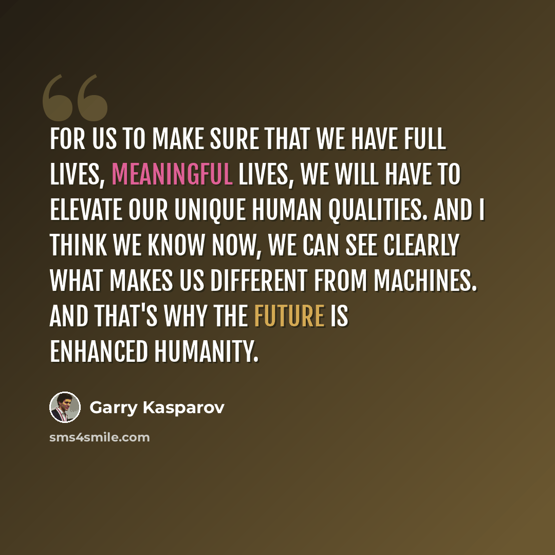 “For us to make sure that we have full lives, meaningful lives, we will have to elevate our unique human qualities. And I think we know now, we can see clearly what makes us different from machines. And that's why the future is enhanced humanity.” quote by Garry Kasparov