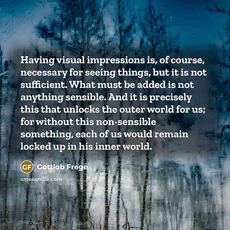 “Having visual impressions is, of course, necessary for seeing things, but it is not sufficient. What must be added is not anything sensible. And it is precisely this that unlocks the outer world for us; for without this non-sensible something, each of us would remain locked up in his inner world.” quote by Gottlob Frege