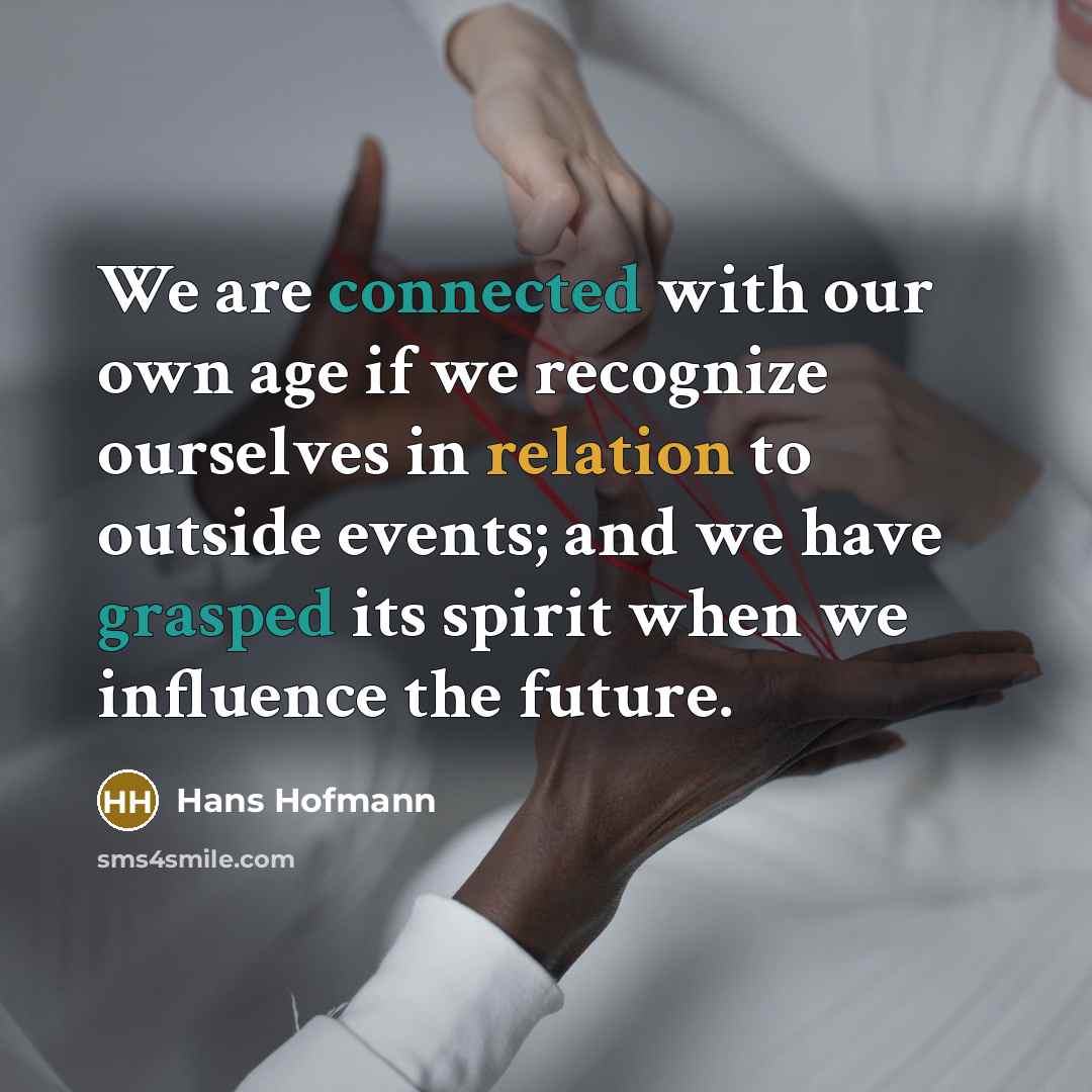 “We are connected with our own age if we recognize ourselves in relation to outside events; and we have grasped its spirit when we influence the future.” quote by Hans Hofmann