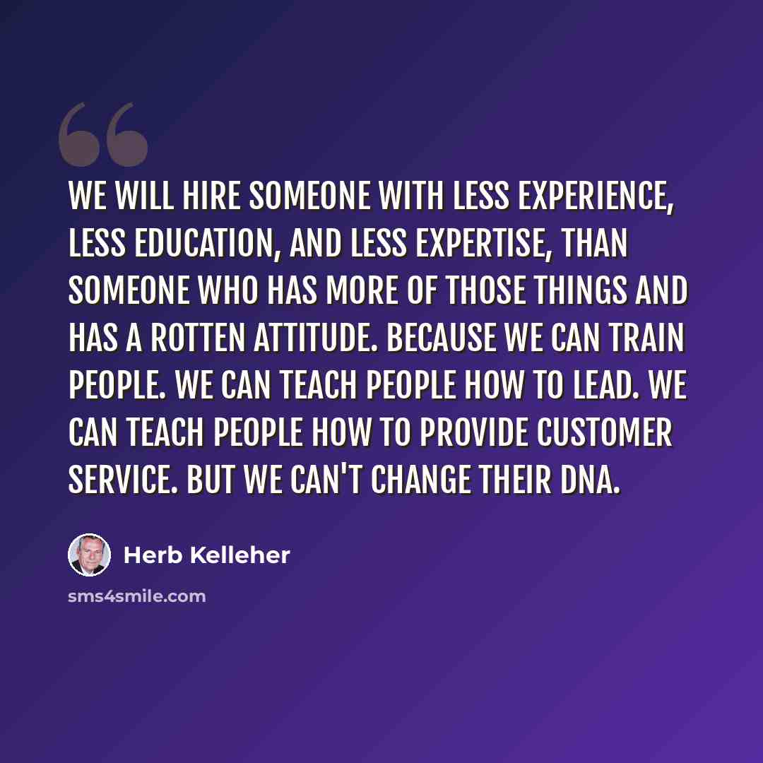 “We will hire someone with less experience, less education, and less expertise, than someone who has more of those things and has a rotten attitude. Because we can train people. We can teach people how to lead. We can teach people how to provide customer service. But we can't change their DNA.” quote by Herb Kelleher