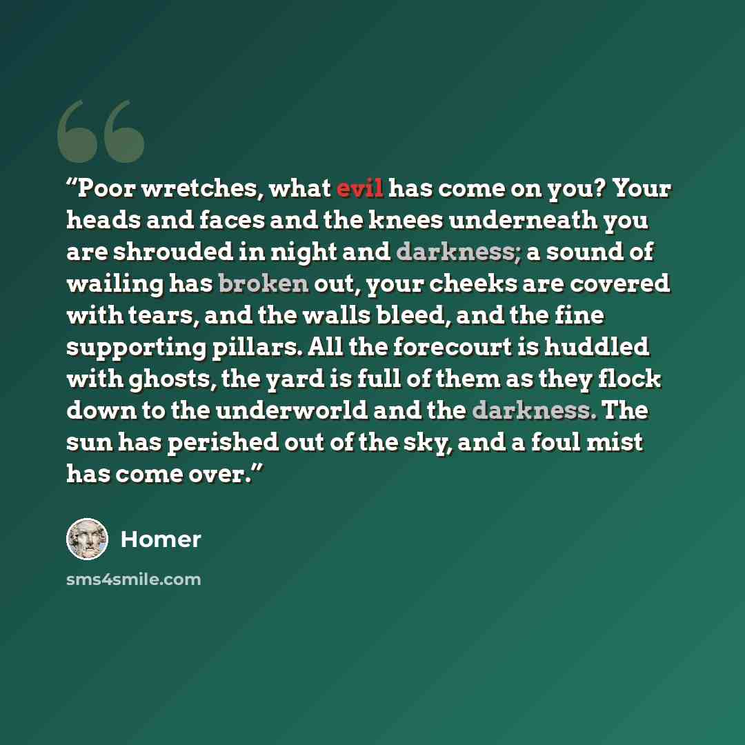 “Poor wretches, what evil has come on you? Your heads and faces and the knees underneath you are shrouded in night and darkness; a sound of wailing has broken out, your cheeks are covered with tears, and the walls bleed, and the fine supporting pillars. All the forecourt is huddled with ghosts, the…” quote by Homer