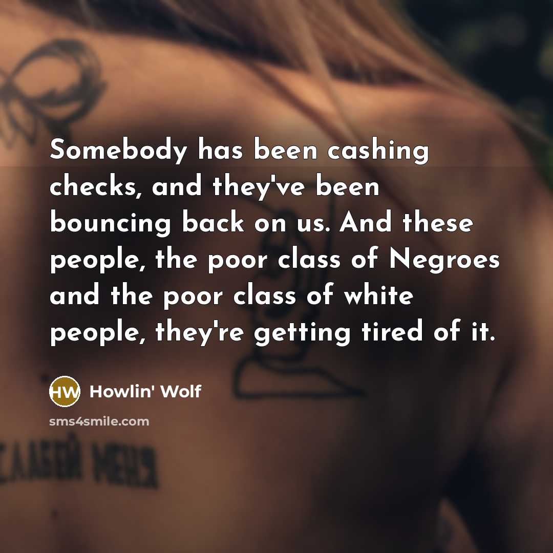 “Somebody has been cashing checks, and they've been bouncing back on us. And these people, the poor class of Negroes and the poor class of white people, they're getting tired of it.” quote by Howlin' Wolf