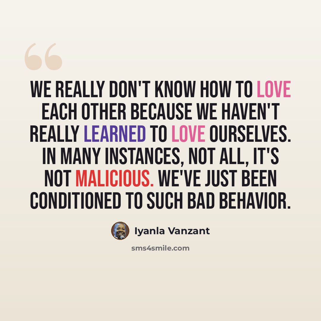 “We really don't know how to love each other because we haven't really learned to love ourselves. In many instances, not all, it's not malicious. We've just been conditioned to such bad behavior.” quote by Iyanla Vanzant