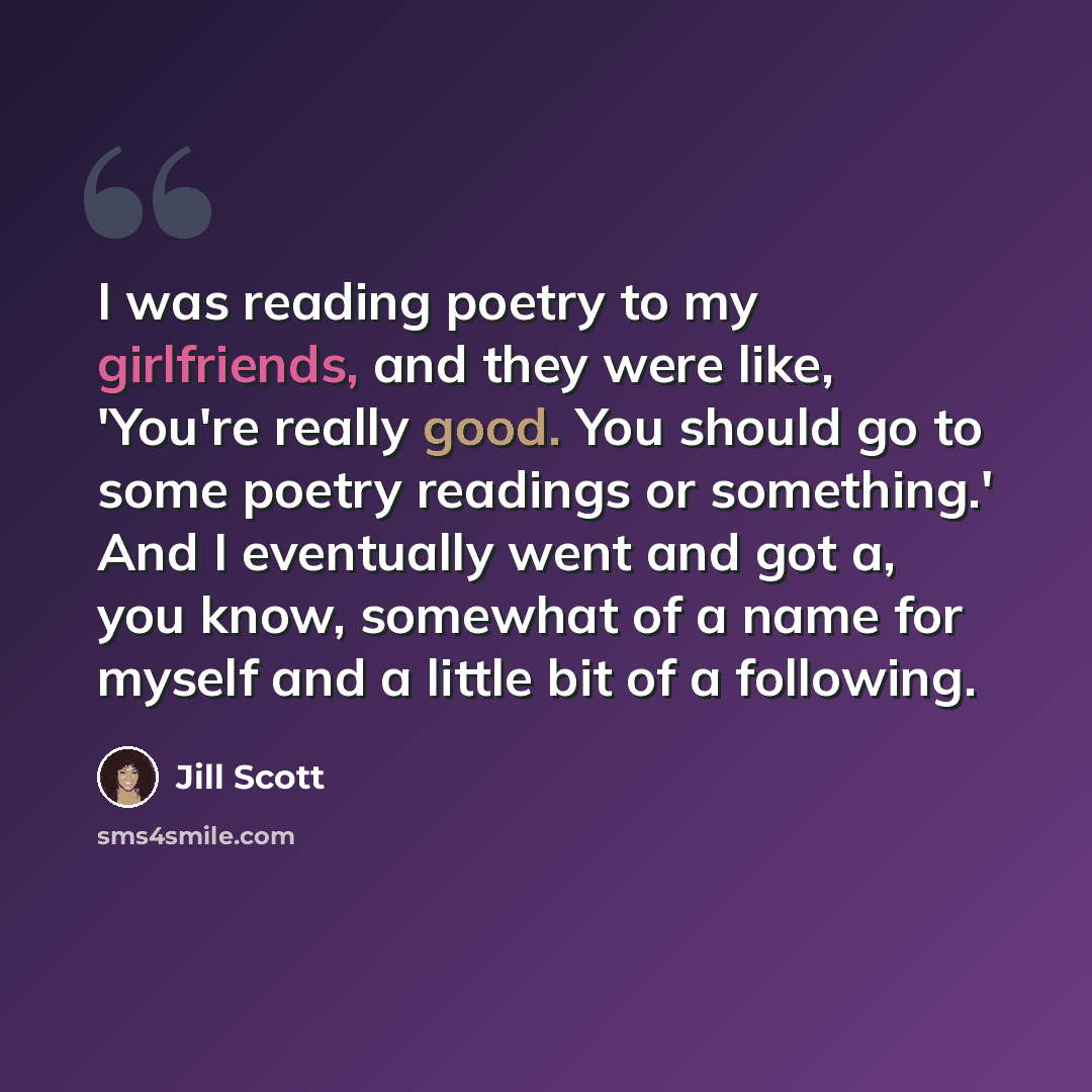 “I was reading poetry to my girlfriends, and they were like, 'You're really good. You should go to some poetry readings or something.' And I eventually went and got a, you know, somewhat of a name for myself and a little bit of a following.” quote by Jill Scott