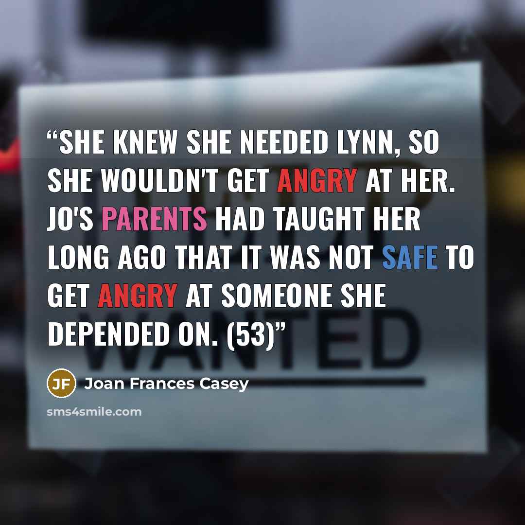 “She knew she needed Lynn, so she wouldn't get angry at her. Jo's parents had taught her long ago that it was not safe to get angry at someone she depended on. (53)” quote by Joan Frances Casey
