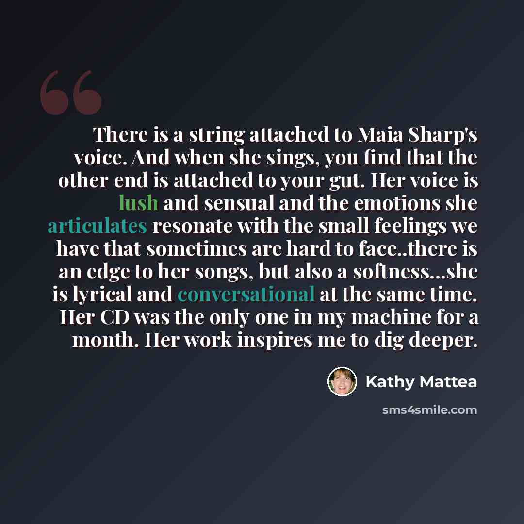 “There is a string attached to Maia Sharp's voice. And when she sings, you find that the other end is attached to your gut. Her voice is lush and sensual and the emotions she articulates resonate with the small feelings we have that sometimes are hard to face..there is an edge to her songs, but…” quote by Kathy Mattea