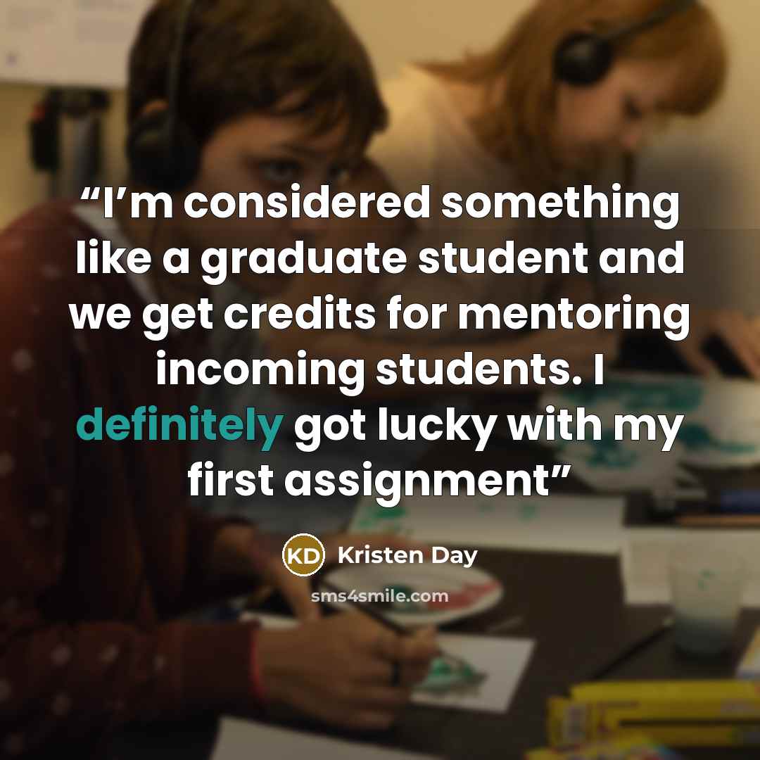 “I’m considered something like a graduate student and we get credits for mentoring incoming students. I definitely got lucky with my first assignment” quote by Kristen Day