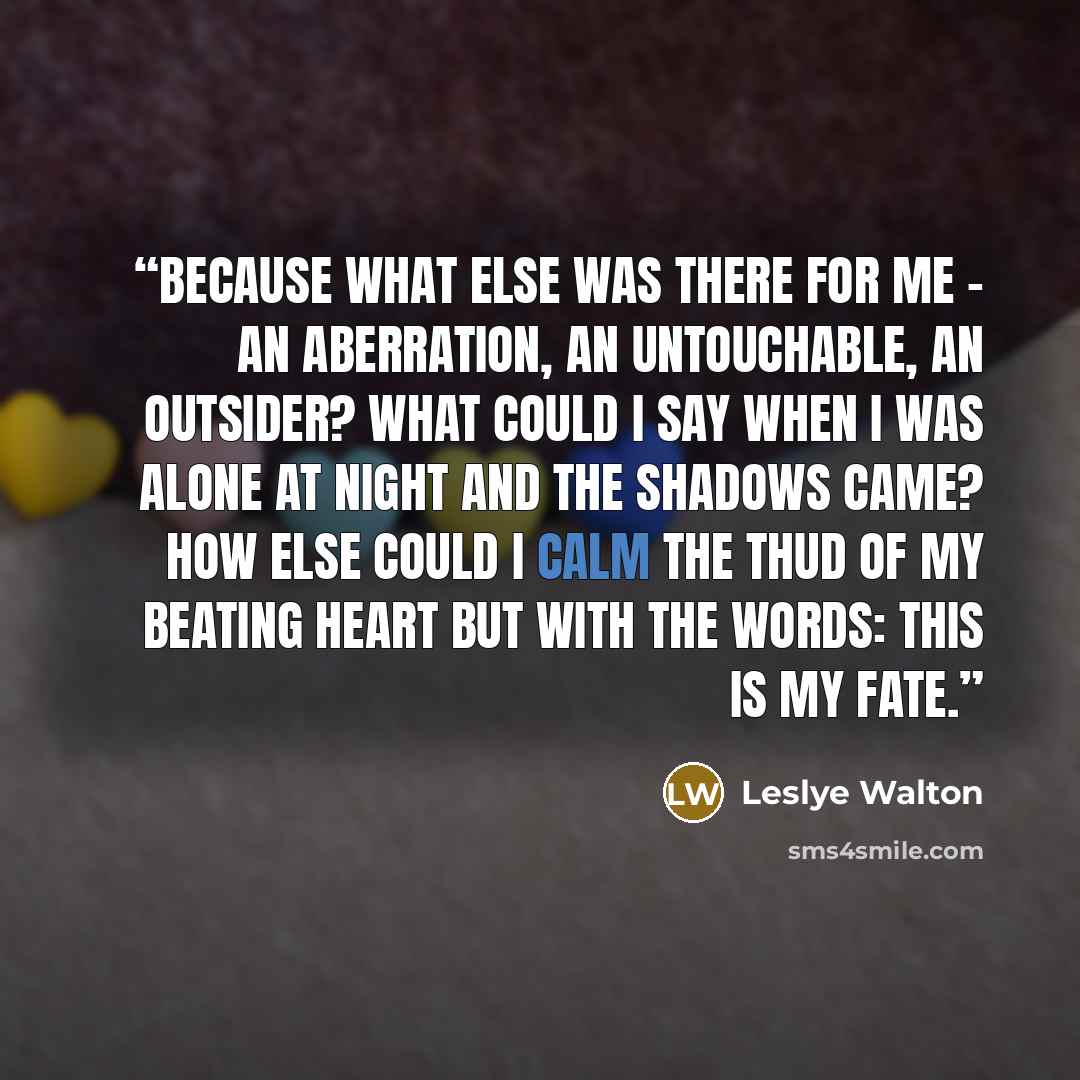 “Because what else was there for me - an aberration, an untouchable, an outsider? What could I say when I was alone at night and the shadows came? How else could I calm the thud of my beating heart but with the words: This is my fate.” quote by Leslye Walton
