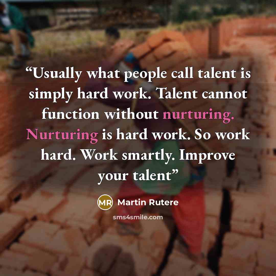 “Usually what people call talent is simply hard work. Talent cannot function without nurturing. Nurturing is hard work. So work hard. Work smartly. Improve your talent” quote by Martin Rutere
