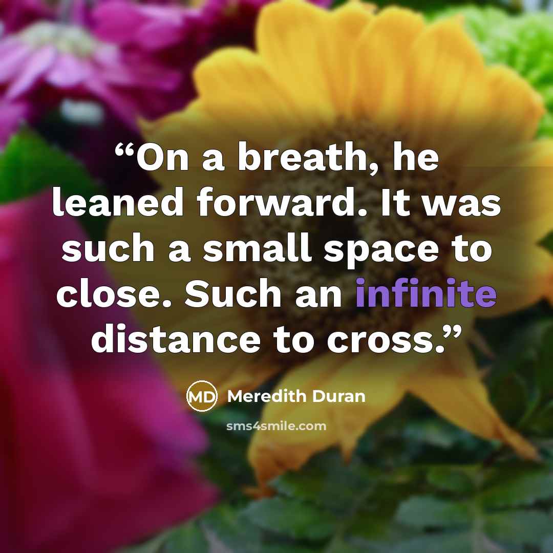 “On a breath, he leaned forward. It was such a small space to close. Such an infinite distance to cross.” quote by Meredith Duran