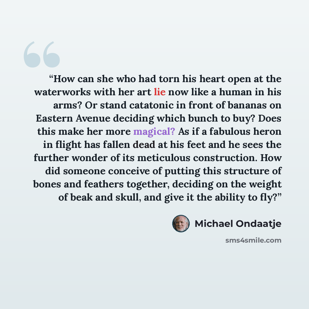 “How can she who had torn his heart open at the waterworks with her art lie now like a human in his arms? Or stand catatonic in front of bananas on Eastern Avenue deciding which bunch to buy? Does this make her more magical? As if a fabulous heron in flight has fallen dead at his feet and he sees…” quote by Michael Ondaatje