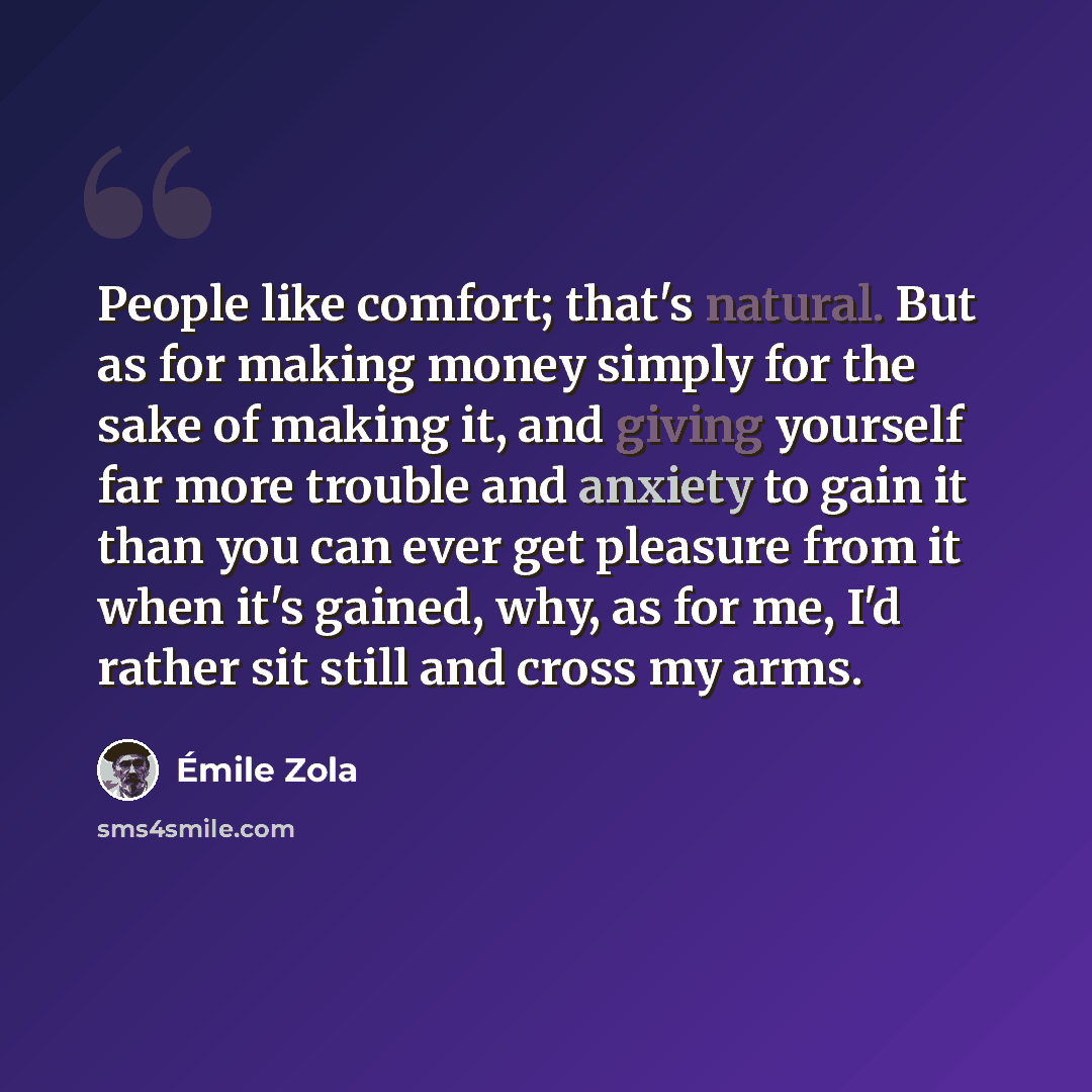 “People like comfort; that's natural. But as for making money simply for the sake of making it, and giving yourself far more trouble and anxiety to gain it than you can ever get pleasure from it when it's gained, why, as for me, I'd rather sit still and cross my arms.” quote by Emile Zola