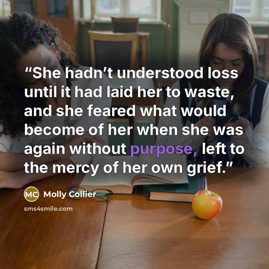 “She hadn’t understood loss until it had laid her to waste, and she feared what would become of her when she was again without purpose, left to the mercy of her own grief.” quote by Molly Collier