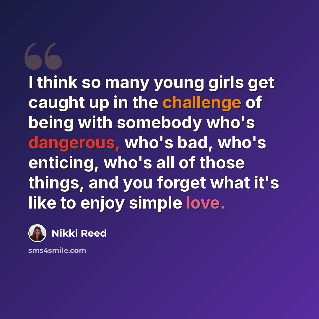“I think so many young girls get caught up in the challenge of being with somebody who's dangerous, who's bad, who's enticing, who's all of those things, and you forget what it's like to enjoy simple love.” quote by Nikki Reed