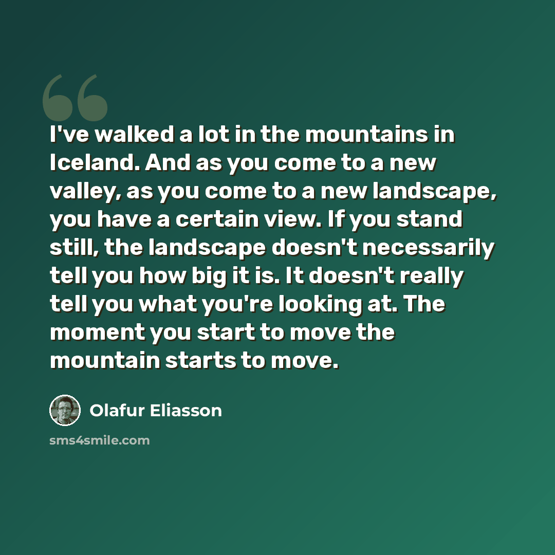 “I've walked a lot in the mountains in Iceland. And as you come to a new valley, as you come to a new landscape, you have a certain view. If you stand still, the landscape doesn't necessarily tell you how big it is. It doesn't really tell you what you're looking at. The moment you start to move the…” quote by Olafur Eliasson