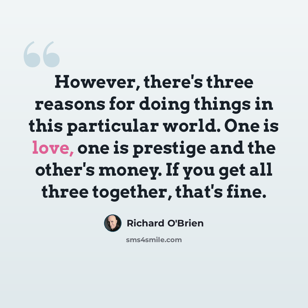“However, there's three reasons for doing things in this particular world. One is love, one is prestige and the other's money. If you get all three together, that's fine.” quote by Richard O'Brien