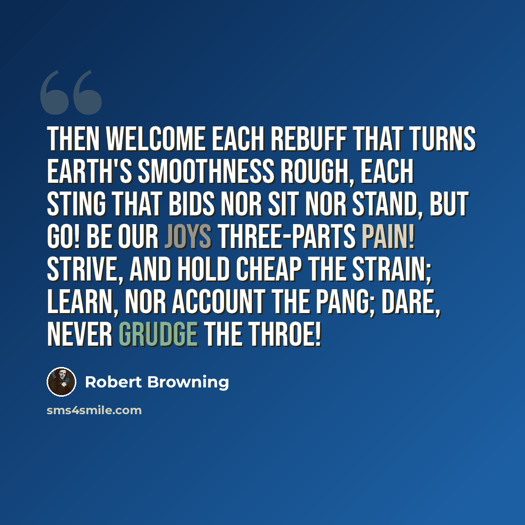“Then welcome each rebuff That turns earth's smoothness rough, Each sting that bids nor sit nor stand, but go! Be our joys three-parts pain! Strive, and hold cheap the strain; Learn, nor account the pang; dare, never grudge the throe!” quote by Robert Browning