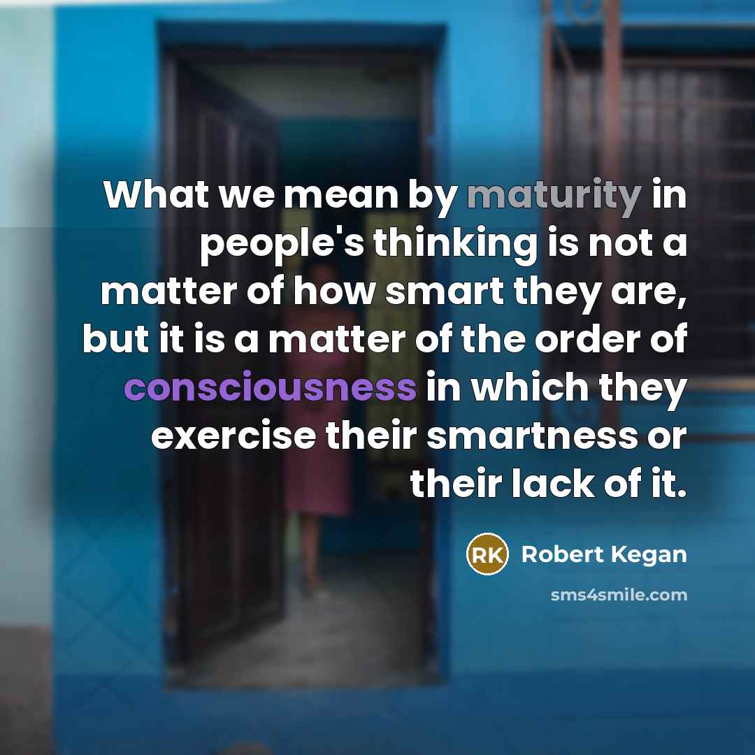 “What we mean by maturity in people's thinking is not a matter of how smart they are, but it is a matter of the order of consciousness in which they exercise their smartness or their lack of it.” quote by Robert Kegan