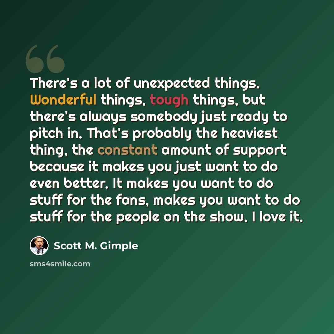 “There's a lot of unexpected things. Wonderful things, tough things, but there's always somebody just ready to pitch in. That's probably the heaviest thing, the constant amount of support because it makes you just want to do even better. It makes you want to do stuff for the fans, makes you want to…” quote by Scott M. Gimple