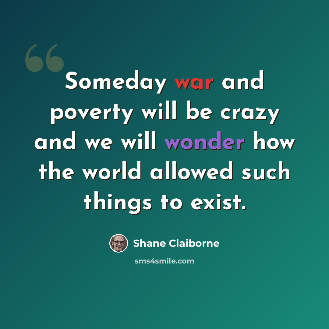 “Someday war and poverty will be crazy and we will wonder how the world allowed such things to exist.” quote by Shane Claiborne