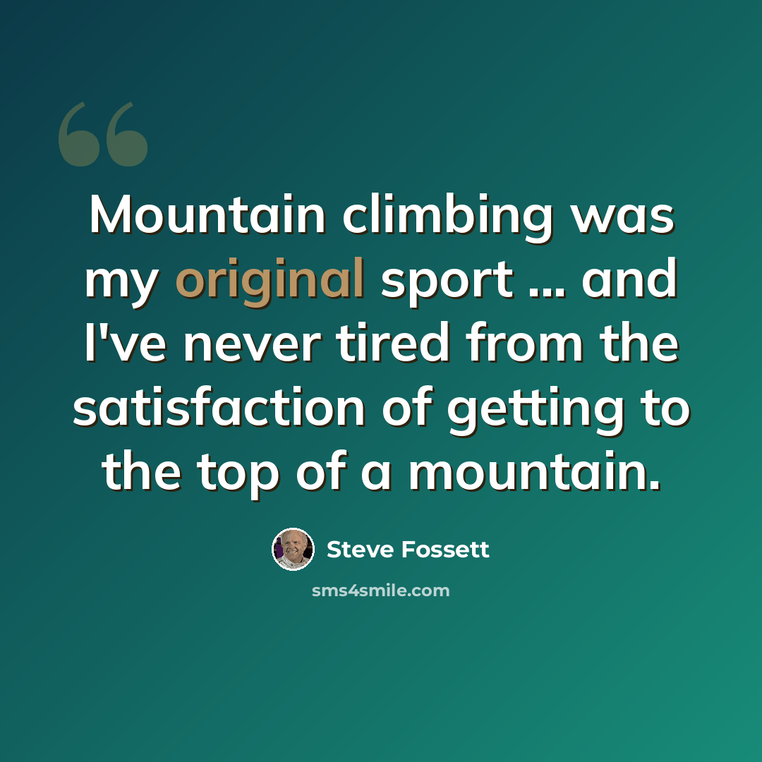 “Mountain climbing was my original sport ... and I've never tired from the satisfaction of getting to the top of a mountain.” quote by Steve Fossett