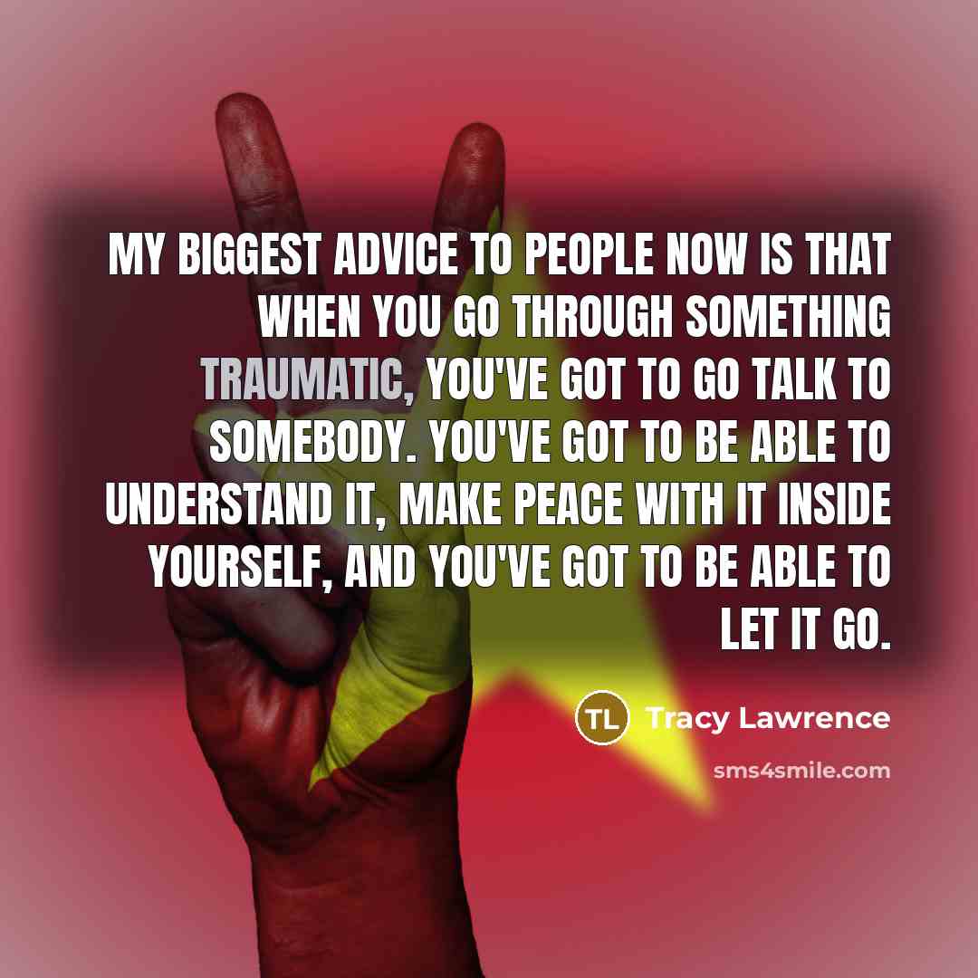“My biggest advice to people now is that when you go through something traumatic, you've got to go talk to somebody. You've got to be able to understand it, make peace with it inside yourself, and you've got to be able to let it go.” quote by Tracy Lawrence