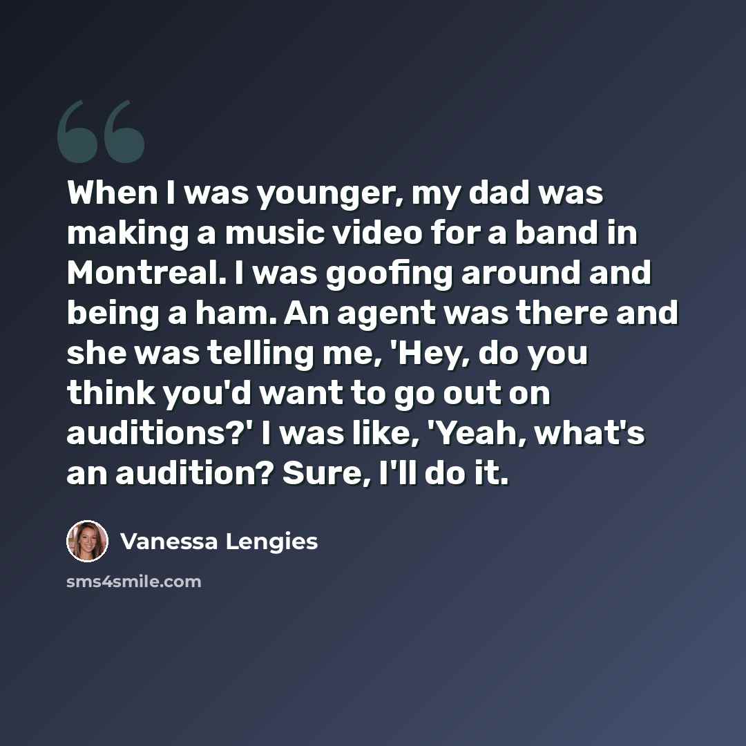 “When I was younger, my dad was making a music video for a band in Montreal. I was goofing around and being a ham. An agent was there and she was telling me, 'Hey, do you think you'd want to go out on auditions?' I was like, 'Yeah, what's an audition? Sure, I'll do it.” quote by Vanessa Lengies