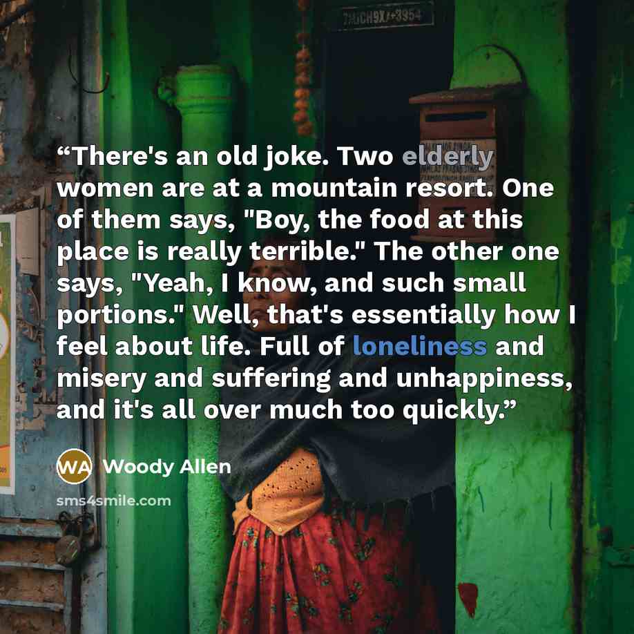 “There's an old joke. Two elderly women are at a mountain resort. One of them says, "Boy, the food at this place is really terrible." The other one says, "Yeah, I know, and such small portions." Well, that's essentially how I feel about life. Full of loneliness and misery and suffering and…” quote by Woody Allen