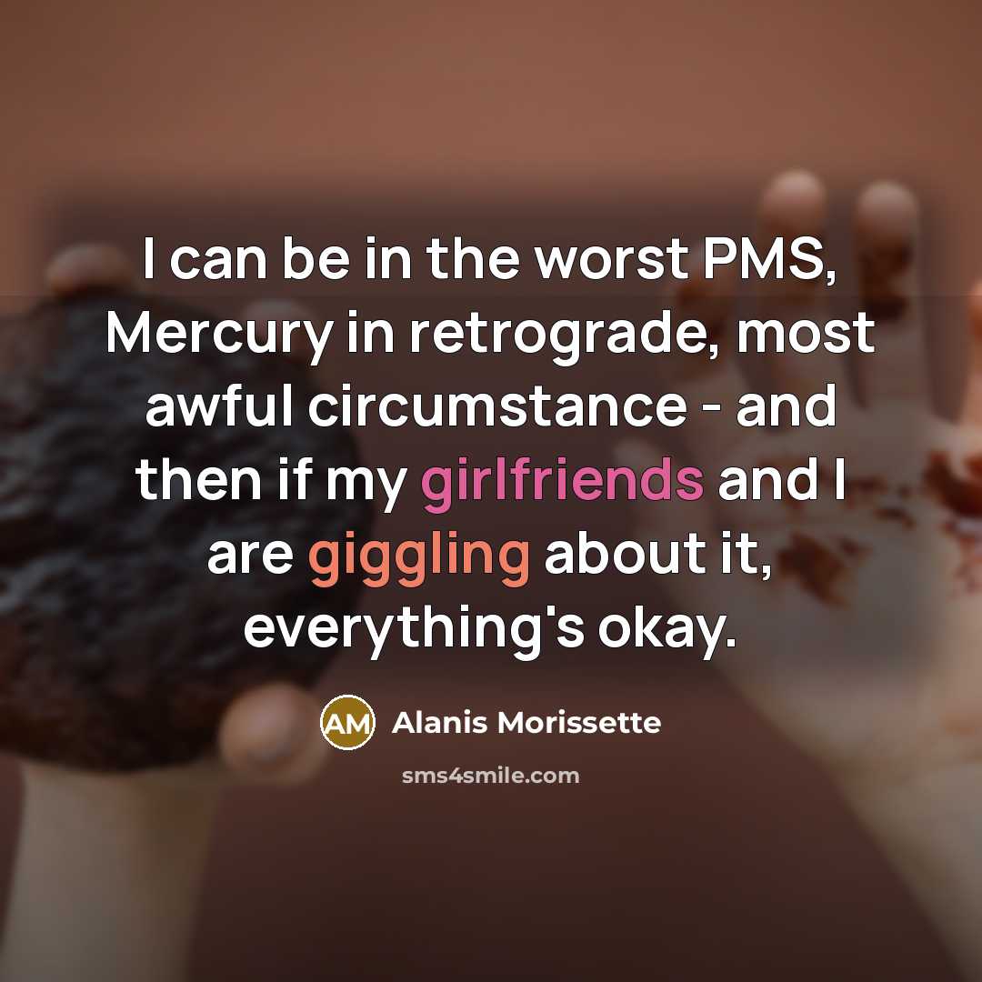 “I can be in the worst PMS, Mercury in retrograde, most awful circumstance - and then if my girlfriends and I are giggling about it, everything's okay.” quote by Alanis Morissette