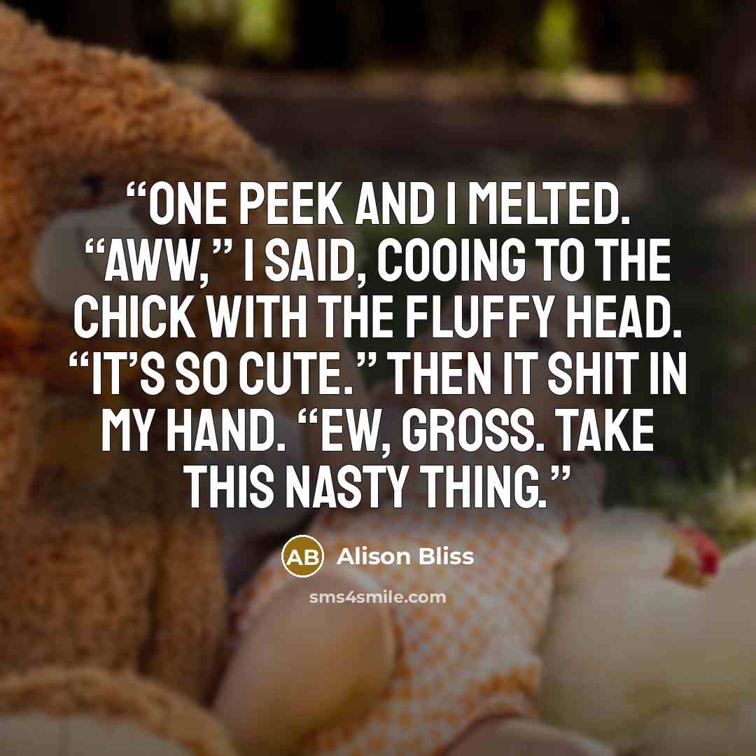 “One peek and I melted. “Aww,” I said, cooing to the chick with the fluffy head. “It’s so cute.” Then it shit in my hand. “Ew, gross. Take this nasty thing.” quote by Alison Bliss