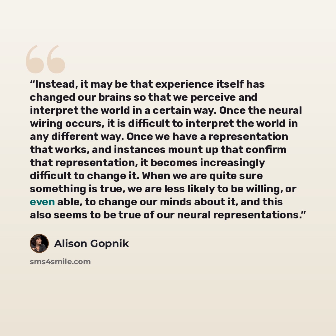 “Instead, it may be that experience itself has changed our brains so that we perceive and interpret the world in a certain way. Once the neural wiring occurs, it is difficult to interpret the world in any different way. Once we have a representation that works, and instances mount up that confirm…” quote by Alison Gopnik