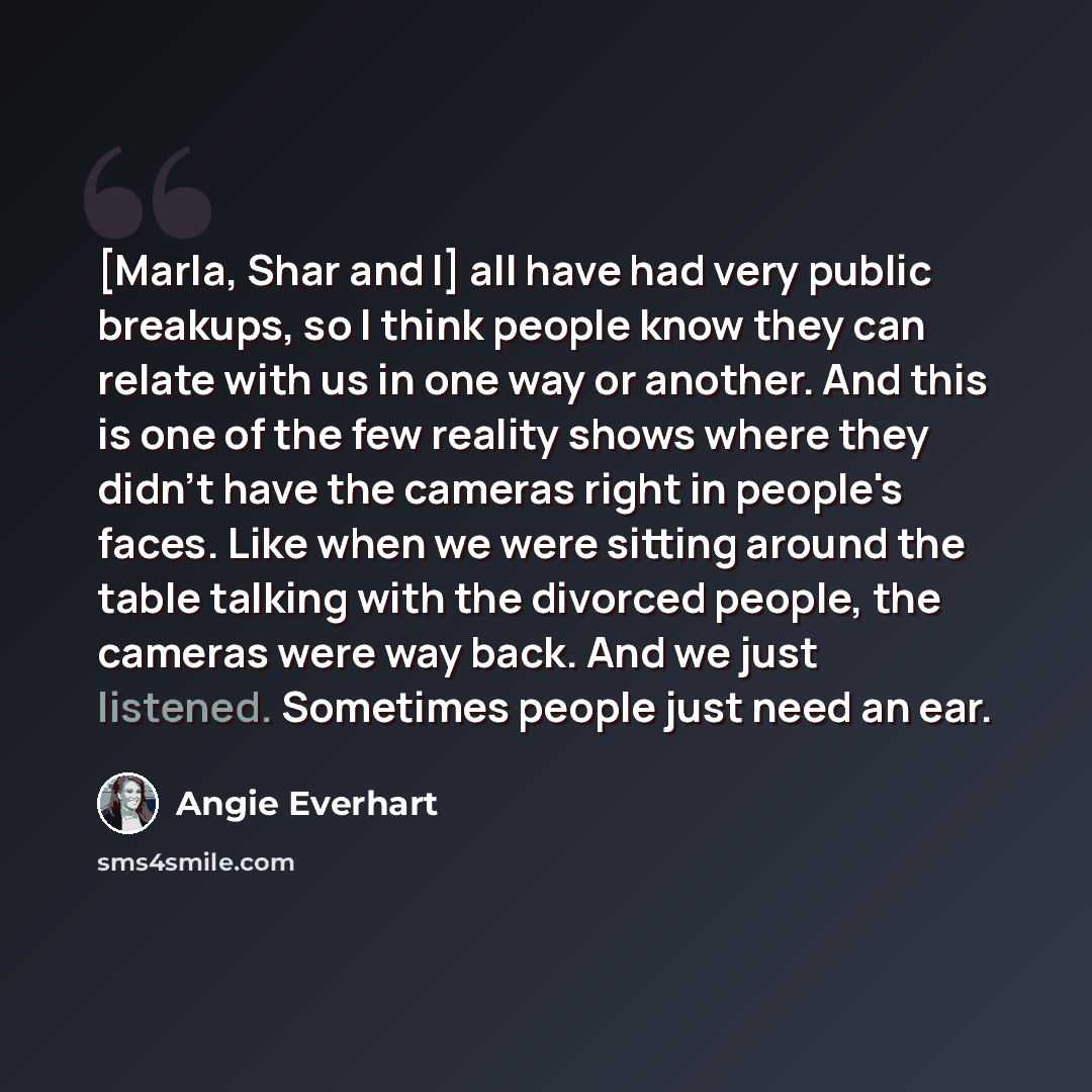 “[Marla, Shar and I] all have had very public breakups, so I think people know they can relate with us in one way or another. And this is one of the few reality shows where they didn't have the cameras right in people's faces. Like when we were sitting around the table talking with the divorced…” quote by Angie Everhart
