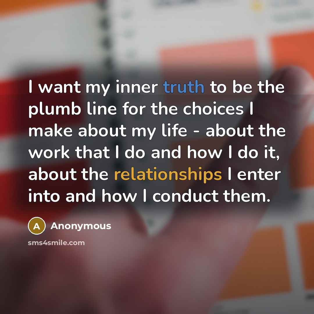“I want my inner truth to be the plumb line for the choices I make about my life - about the work that I do and how I do it, about the relationships I enter into and how I conduct them.” quote by Anonymous