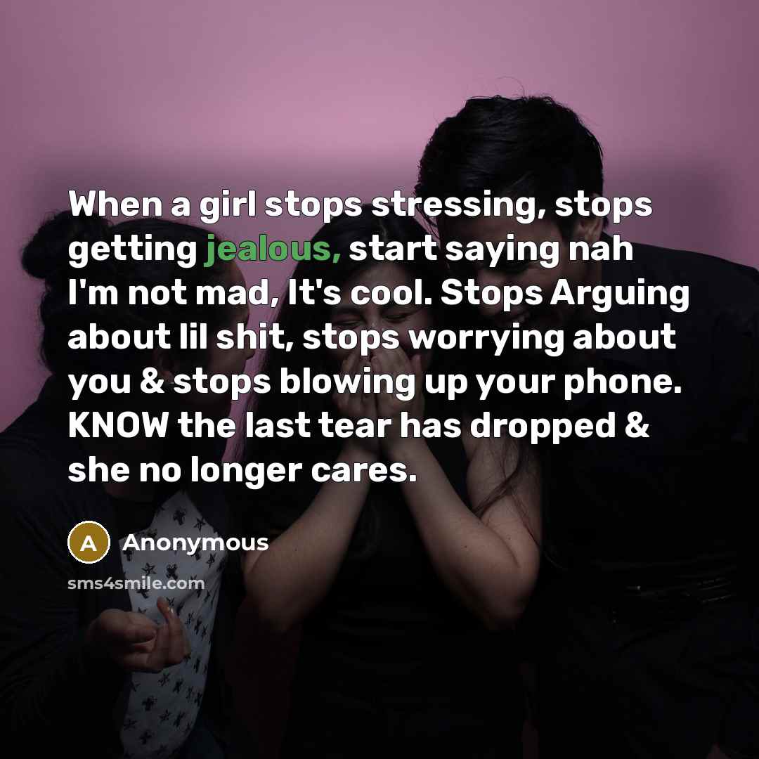 “When a girl stops stressing, stops getting jealous, start saying nah I'm not mad, It's cool. Stops Arguing about lil shit, stops worrying about you & stops blowing up your phone. KNOW the last tear has dropped & she no longer cares.” quote by Anonymous