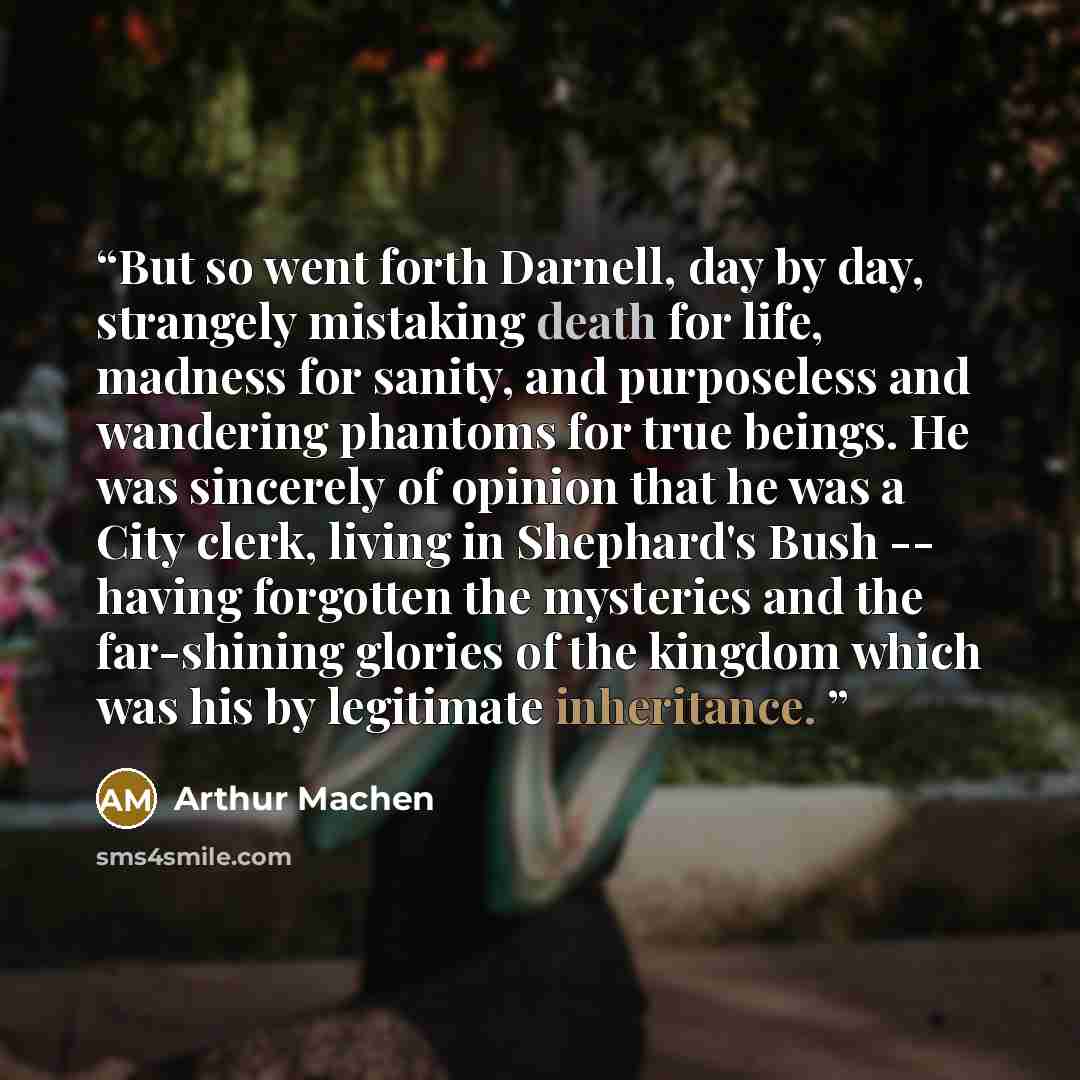 “But so went forth Darnell, day by day, strangely mistaking death for life, madness for sanity, and purposeless and wandering phantoms for true beings. He was sincerely of opinion that he was a City clerk, living in Shephard's Bush -- having forgotten the mysteries and the far-shining glories of…” quote by Arthur Machen