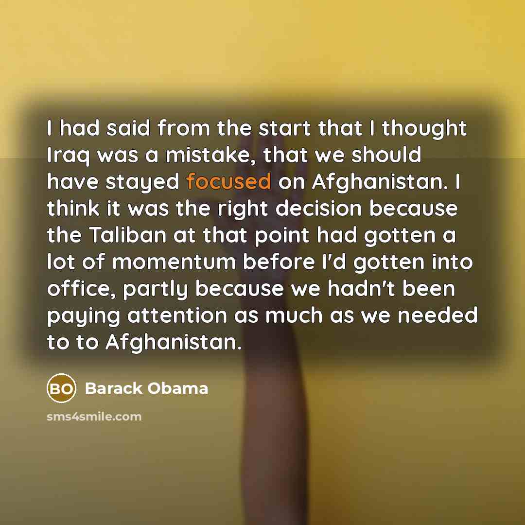 “I had said from the start that I thought Iraq was a mistake, that we should have stayed focused on Afghanistan. I think it was the right decision because the Taliban at that point had gotten a lot of momentum before I'd gotten into office, partly because we hadn't been paying attention as much as…” quote by Barack Obama