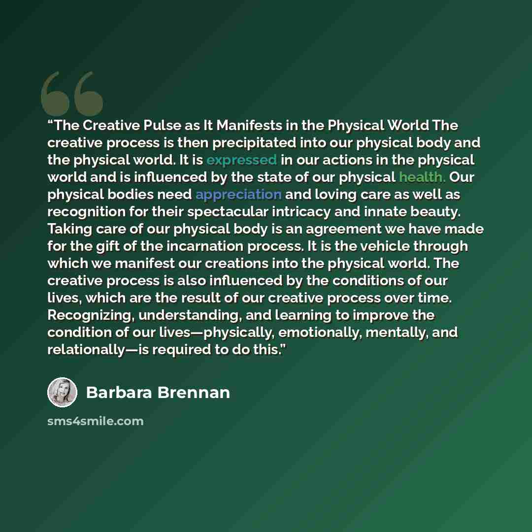 “The Creative Pulse as It Manifests in the Physical World The creative process is then precipitated into our physical body and the physical world. It is expressed in our actions in the physical world and is influenced by the state of our physical health. Our physical bodies need appreciation and…” quote by Barbara Brennan