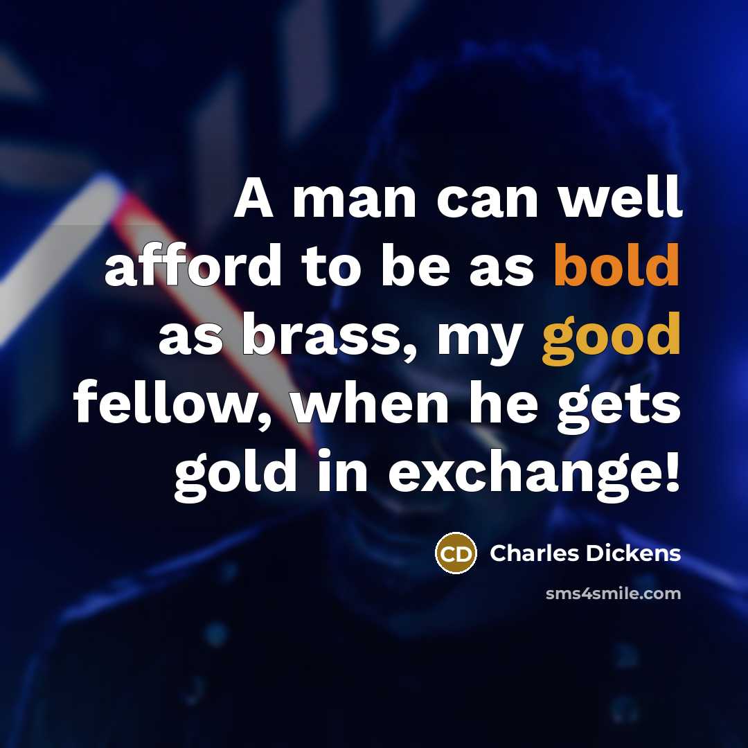 “A man can well afford to be as bold as brass, my good fellow, when he gets gold in exchange!” quote by Charles Dickens